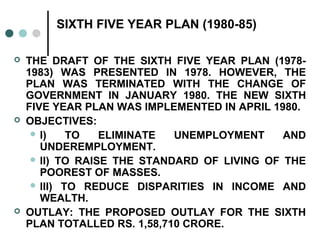 SIXTH FIVE YEAR PLAN (1980-85)
 THE DRAFT OF THE SIXTH FIVE YEAR PLAN (1978-
1983) WAS PRESENTED IN 1978. HOWEVER, THE
PLAN WAS TERMINATED WITH THE CHANGE OF
GOVERNMENT IN JANUARY 1980. THE NEW SIXTH
FIVE YEAR PLAN WAS IMPLEMENTED IN APRIL 1980.
 OBJECTIVES:
 I) TO ELIMINATE UNEMPLOYMENT AND
UNDEREMPLOYMENT.
 II) TO RAISE THE STANDARD OF LIVING OF THE
POOREST OF MASSES.
 III) TO REDUCE DISPARITIES IN INCOME AND
WEALTH.
 OUTLAY: THE PROPOSED OUTLAY FOR THE SIXTH
PLAN TOTALLED RS. 1,58,710 CRORE.
 
