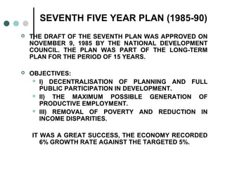 SEVENTH FIVE YEAR PLAN (1985-90)
 THE DRAFT OF THE SEVENTH PLAN WAS APPROVED ON
NOVEMBER 9, 1985 BY THE NATIONAL DEVELOPMENT
COUNCIL. THE PLAN WAS PART OF THE LONG-TERM
PLAN FOR THE PERIOD OF 15 YEARS.
 OBJECTIVES:
 I) DECENTRALISATION OF PLANNING AND FULL
PUBLIC PARTICIPATION IN DEVELOPMENT.
 II) THE MAXIMUM POSSIBLE GENERATION OF
PRODUCTIVE EMPLOYMENT.
 III) REMOVAL OF POVERTY AND REDUCTION IN
INCOME DISPARITIES.
IT WAS A GREAT SUCCESS, THE ECONOMY RECORDED
6% GROWTH RATE AGAINST THE TARGETED 5%.
 