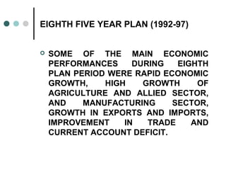 EIGHTH FIVE YEAR PLAN (1992-97)
 SOME OF THE MAIN ECONOMIC
PERFORMANCES DURING EIGHTH
PLAN PERIOD WERE RAPID ECONOMIC
GROWTH, HIGH GROWTH OF
AGRICULTURE AND ALLIED SECTOR,
AND MANUFACTURING SECTOR,
GROWTH IN EXPORTS AND IMPORTS,
IMPROVEMENT IN TRADE AND
CURRENT ACCOUNT DEFICIT.
 