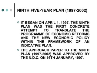 NINTH FIVE-YEAR PLAN (1997-2002)
 IT BEGAN ON APRIL 1, 1997. THE NINTH
PLAN WAS THE FIRST CONCRETE
ATTEMPT TO TRANSLATE THE
PROGRAMME OF ECONOMIC REFORMS
AND THE NEW ECONOMIC POLICY
WITHIN THE FRAMEWORK OF AN
INDICATIVE PLAN.
 THE APPROACH PAPER TO THE NINTH
PLAN (1997-2002) WAS APPROVED BY
THE N.D.C. ON 16TH JANUARY, 1997.
 