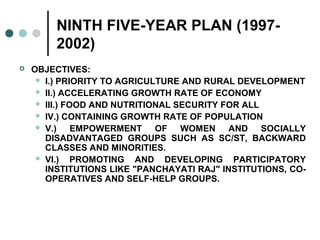 NINTH FIVE-YEAR PLAN (1997-
2002)
 OBJECTIVES:
 I.) PRIORITY TO AGRICULTURE AND RURAL DEVELOPMENT
 II.) ACCELERATING GROWTH RATE OF ECONOMY
 III.) FOOD AND NUTRITIONAL SECURITY FOR ALL
 IV.) CONTAINING GROWTH RATE OF POPULATION
 V.) EMPOWERMENT OF WOMEN AND SOCIALLY
DISADVANTAGED GROUPS SUCH AS SC/ST, BACKWARD
CLASSES AND MINORITIES.
 VI.) PROMOTING AND DEVELOPING PARTICIPATORY
INSTITUTIONS LIKE "PANCHAYATI RAJ" INSTITUTIONS, CO-
OPERATIVES AND SELF-HELP GROUPS.
 