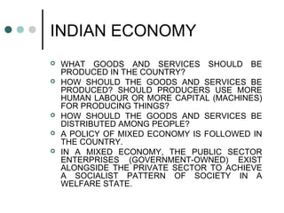 INDIAN ECONOMY
 WHAT GOODS AND SERVICES SHOULD BE
PRODUCED IN THE COUNTRY?
 HOW SHOULD THE GOODS AND SERVICES BE
PRODUCED? SHOULD PRODUCERS USE MORE
HUMAN LABOUR OR MORE CAPITAL (MACHINES)
FOR PRODUCING THINGS?
 HOW SHOULD THE GOODS AND SERVICES BE
DISTRIBUTED AMONG PEOPLE?
 A POLICY OF MIXED ECONOMY IS FOLLOWED IN
THE COUNTRY.
 IN A MIXED ECONOMY, THE PUBLIC SECTOR
ENTERPRISES (GOVERNMENT-OWNED) EXIST
ALONGSIDE THE PRIVATE SECTOR TO ACHIEVE
A SOCIALIST PATTERN OF SOCIETY IN A
WELFARE STATE.
 