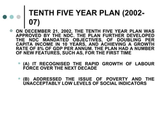 TENTH FIVE YEAR PLAN (2002-
07)
 ON DECEMBER 21, 2002, THE TENTH FIVE YEAR PLAN WAS
APPROVED BY THE NDC. THE PLAN FURTHER DEVELOPED
THE NDC MANDATED OBJECTIVES, OF DOUBLING PER
CAPITA INCOME IN 10 YEARS, AND ACHIEVING A GROWTH
RATE OF 8% OF GDP PER ANNUM. THE PLAN HAD A NUMBER
OF NEW FEATURES, SUCH AS, FOR THE FIRST TIME
 (A) IT RECOGNISED THE RAPID GROWTH OF LABOUR
FORCE OVER THE NEXT DECADE
 (B) ADDRESSED THE ISSUE OF POVERTY AND THE
UNACCEPTABLY LOW LEVELS OF SOCIAL INDICATORS
 