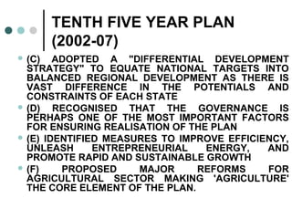 TENTH FIVE YEAR PLAN
(2002-07)
 (C) ADOPTED A "DIFFERENTIAL DEVELOPMENT
STRATEGY" TO EQUATE NATIONAL TARGETS INTO
BALANCED REGIONAL DEVELOPMENT AS THERE IS
VAST DIFFERENCE IN THE POTENTIALS AND
CONSTRAINTS OF EACH STATE
 (D) RECOGNISED THAT THE GOVERNANCE IS
PERHAPS ONE OF THE MOST IMPORTANT FACTORS
FOR ENSURING REALISATION OF THE PLAN
 (E) IDENTIFIED MEASURES TO IMPROVE EFFICIENCY,
UNLEASH ENTREPRENEURIAL ENERGY, AND
PROMOTE RAPID AND SUSTAINABLE GROWTH
 (F) PROPOSED MAJOR REFORMS FOR
AGRICULTURAL SECTOR MAKING 'AGRICULTURE'
THE CORE ELEMENT OF THE PLAN.
 