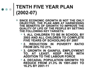 TENTH FIVE YEAR PLAN
(2002-07)
 SINCE ECONOMIC GROWTH IS NOT THE ONLY
OBJECTIVE, THE PLAN AIMS AT HARNESSING
THE BENEFITS OF GROWTH TO IMPROVE THE
QUALITY OF LIFE OF THE PEOPLE BY SETTING
THE FOLLOWING KEY TARGETS:
 1. ALL CHILDREN TO BE IN SCHOOL BY
2003 AND ALL CHILDREN TO COMPLETE
FIVE YEARS OF SCHOOLING BY 2007
 2. REDUCTION IN POVERTY RATIO
FROM 26% TO 21%
 3. GROWTH IN GAINFUL EMPLOYMENT
TO, AT LEAST, KEEP PACE WITH
ADDITION TO THE LABOUR FORCE
 4. DECADAL POPULATION GROWTH TO
REDUCE FROM 21.3% IN 1991-2001 TO
16.2% BY 2001-11
 
