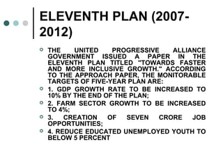 ELEVENTH PLAN (2007-
2012)
 THE UNITED PROGRESSIVE ALLIANCE
GOVERNMENT ISSUED A PAPER IN THE
ELEVENTH PLAN TITLED "TOWARDS FASTER
AND MORE INCLUSIVE GROWTH." ACCORDING
TO THE APPROACH PAPER, THE MONITORABLE
TARGETS OF FIVE-YEAR PLAN ARE:
 1. GDP GROWTH RATE TO BE INCREASED TO
10% BY THE END OF THE PLAN;
 2. FARM SECTOR GROWTH TO BE INCREASED
TO 4%;
 3. CREATION OF SEVEN CRORE JOB
OPPORTUNITIES;
 4. REDUCE EDUCATED UNEMPLOYED YOUTH TO
BELOW 5 PERCENT
 