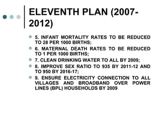 ELEVENTH PLAN (2007-
2012)
 5. INFANT MORTALITY RATES TO BE REDUCED
TO 28 PER 1000 BIRTHS;
 6. MATERNAL DEATH RATES TO BE REDUCED
TO 1 PER 1000 BIRTHS;
 7. CLEAN DRINKING WATER TO ALL BY 2009;
 8. IMPROVE SEX RATIO TO 935 BY 2011-12 AND
TO 950 BY 2016-17;
 9. ENSURE ELECTRICITY CONNECTION TO ALL
VILLAGES AND BROADBAND OVER POWER
LINES (BPL) HOUSEHOLDS BY 2009
 