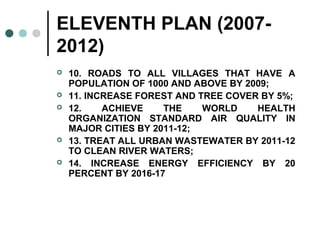 ELEVENTH PLAN (2007-
2012)
 10. ROADS TO ALL VILLAGES THAT HAVE A
POPULATION OF 1000 AND ABOVE BY 2009;
 11. INCREASE FOREST AND TREE COVER BY 5%;
 12. ACHIEVE THE WORLD HEALTH
ORGANIZATION STANDARD AIR QUALITY IN
MAJOR CITIES BY 2011-12;
 13. TREAT ALL URBAN WASTEWATER BY 2011-12
TO CLEAN RIVER WATERS;
 14. INCREASE ENERGY EFFICIENCY BY 20
PERCENT BY 2016-17
 