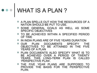 WHAT IS A PLAN ?
 A PLAN SPELLS OUT HOW THE RESOURCES OF A
NATION SHOULD BE PUT TO USE.
 SOME GENERAL GOALS AS WELL AS SOME
SPECIFIC OBJECTIVES
 TO BE ACHIEVED WITHIN A SPECIFIED PERIOD
OF TIME
 IN INDIA PLANS ARE OF FIVE YEARS DURATION
 OUR PLAN DOCUMENTS SPECIFY THE
OBJECTIVES TO BE ATTAINED IN THE FIVE
YEARS OF A PLAN
 PLAN DOCUMENTS ALSO SPECIFY WHAT IS TO
BE ACHIEVED OVER A PERIOD OF TWENTY
YEARS. THIS LONG-TERM PLAN IS CALLED
‘PERSPECTIVE PLAN’.
 THE FIVE YEAR PLANS ARE SUPPOSED TO
PROVIDE THE BASIS FOR THE PERSPECTIVE
PLAN.
 