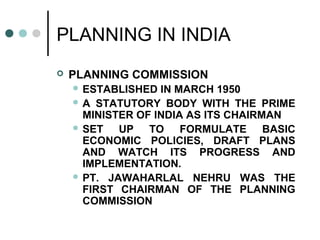 PLANNING IN INDIA
 PLANNING COMMISSION
 ESTABLISHED IN MARCH 1950
 A STATUTORY BODY WITH THE PRIME
MINISTER OF INDIA AS ITS CHAIRMAN
 SET UP TO FORMULATE BASIC
ECONOMIC POLICIES, DRAFT PLANS
AND WATCH ITS PROGRESS AND
IMPLEMENTATION.
 PT. JAWAHARLAL NEHRU WAS THE
FIRST CHAIRMAN OF THE PLANNING
COMMISSION
 