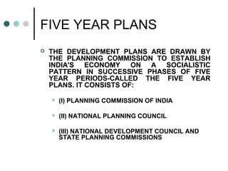 FIVE YEAR PLANS
 THE DEVELOPMENT PLANS ARE DRAWN BY
THE PLANNING COMMISSION TO ESTABLISH
INDIA'S ECONOMY ON A SOCIALISTIC
PATTERN IN SUCCESSIVE PHASES OF FIVE
YEAR PERIODS-CALLED THE FIVE YEAR
PLANS. IT CONSISTS OF:
 (I) PLANNING COMMISSION OF INDIA
 (II) NATIONAL PLANNING COUNCIL
 (III) NATIONAL DEVELOPMENT COUNCIL AND
STATE PLANNING COMMISSIONS
 