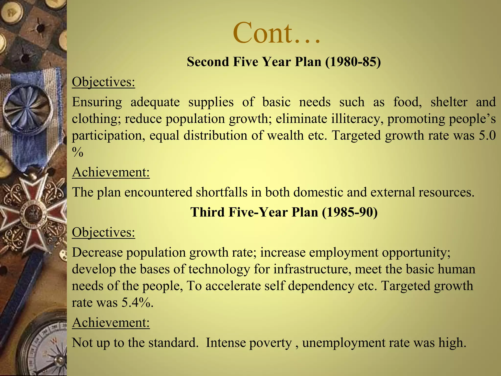 Cont…
Second Five Year Plan (1980-85)
Objectives:
Ensuring adequate supplies of basic needs such as food, shelter and
clothing; reduce population growth; eliminate illiteracy, promoting people’s
participation, equal distribution of wealth etc. Targeted growth rate was 5.0
%
Achievement:
The plan encountered shortfalls in both domestic and external resources.
Third Five-Year Plan (1985-90)
Objectives:
Decrease population growth rate; increase employment opportunity;
develop the bases of technology for infrastructure, meet the basic human
needs of the people, To accelerate self dependency etc. Targeted growth
rate was 5.4%.
Achievement:
Not up to the standard. Intense poverty , unemployment rate was high.
 