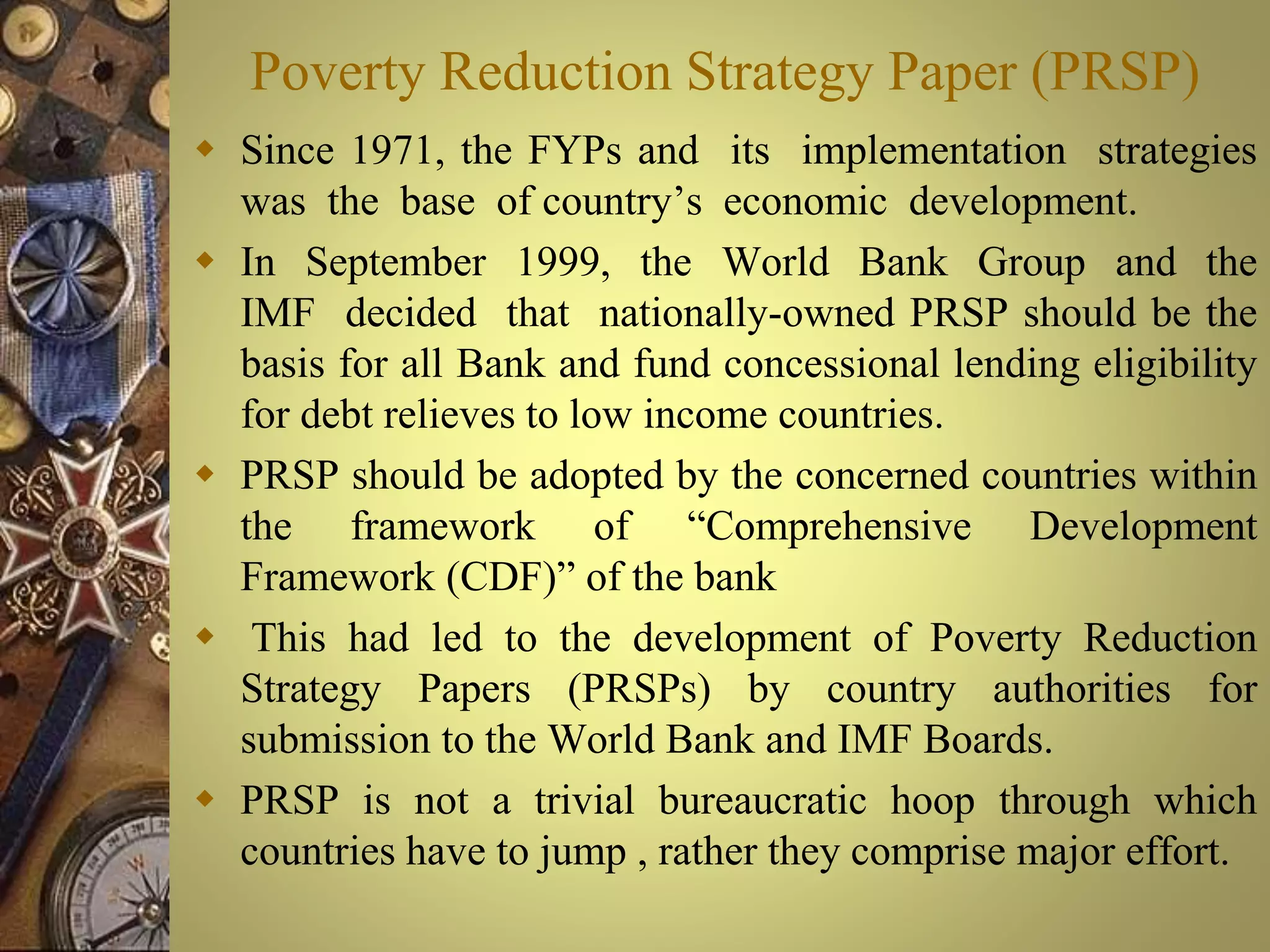 Poverty Reduction Strategy Paper (PRSP)
 Since 1971, the FYPs and its implementation strategies
was the base of country’s economic development.
 In September 1999, the World Bank Group and the
IMF decided that nationally-owned PRSP should be the
basis for all Bank and fund concessional lending eligibility
for debt relieves to low income countries.
 PRSP should be adopted by the concerned countries within
the framework of “Comprehensive Development
Framework (CDF)” of the bank
 This had led to the development of Poverty Reduction
Strategy Papers (PRSPs) by country authorities for
submission to the World Bank and IMF Boards.
 PRSP is not a trivial bureaucratic hoop through which
countries have to jump , rather they comprise major effort.
 