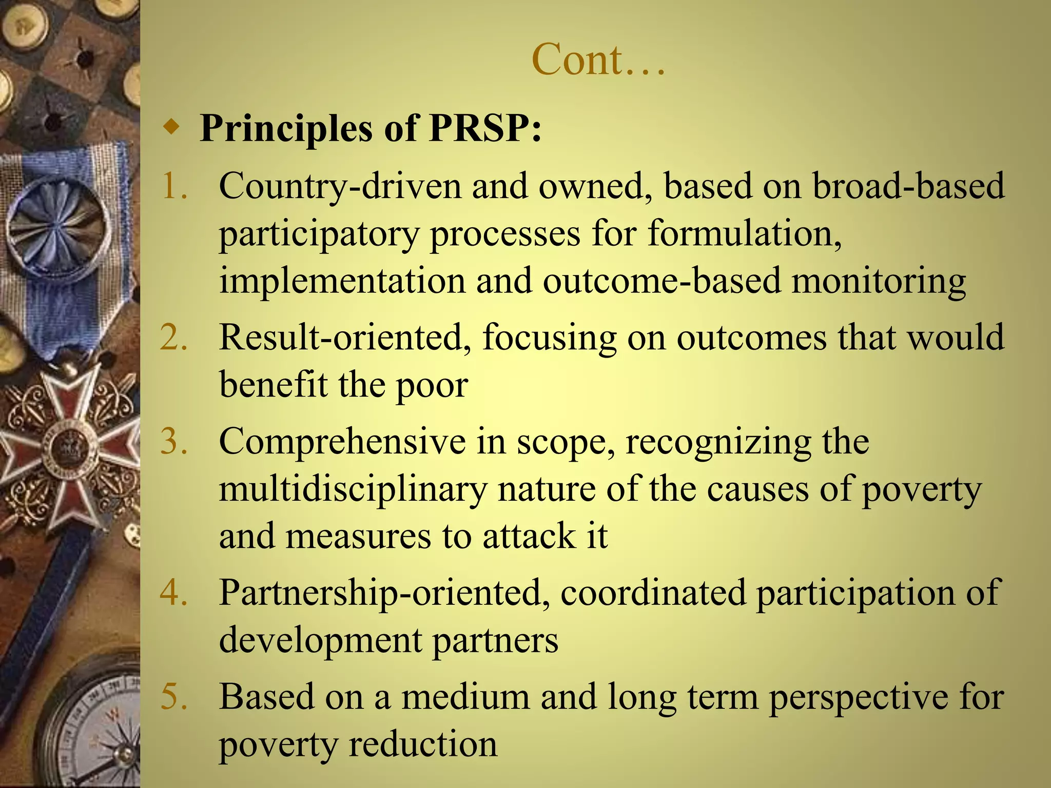 Cont…
 Principles of PRSP:
1. Country-driven and owned, based on broad-based
participatory processes for formulation,
implementation and outcome-based monitoring
2. Result-oriented, focusing on outcomes that would
benefit the poor
3. Comprehensive in scope, recognizing the
multidisciplinary nature of the causes of poverty
and measures to attack it
4. Partnership-oriented, coordinated participation of
development partners
5. Based on a medium and long term perspective for
poverty reduction
 