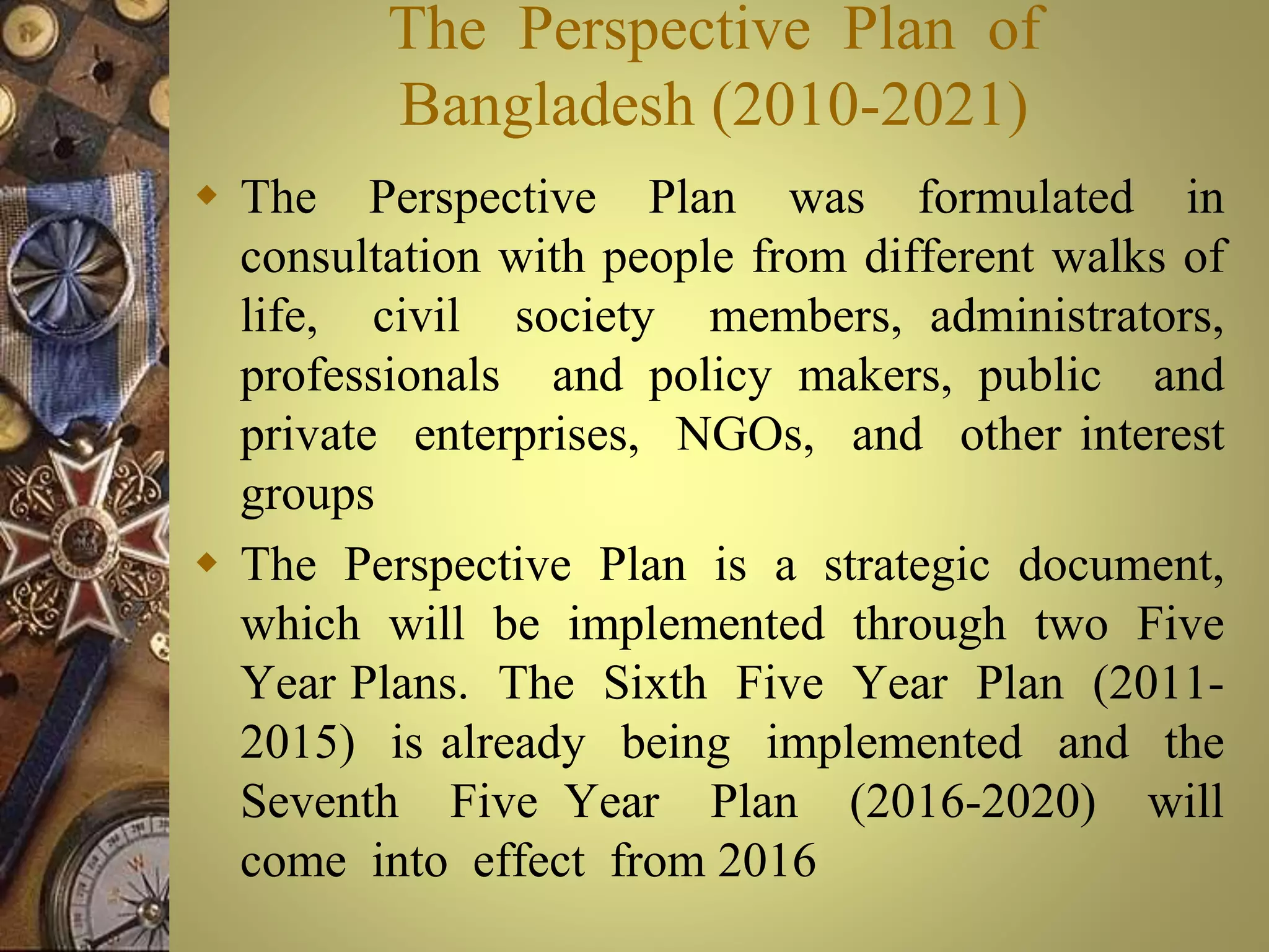 The Perspective Plan of
Bangladesh (2010-2021)
 The Perspective Plan was formulated in
consultation with people from different walks of
life, civil society members, administrators,
professionals and policy makers, public and
private enterprises, NGOs, and other interest
groups
 The Perspective Plan is a strategic document,
which will be implemented through two Five
Year Plans. The Sixth Five Year Plan (2011-
2015) is already being implemented and the
Seventh Five Year Plan (2016-2020) will
come into effect from 2016
 