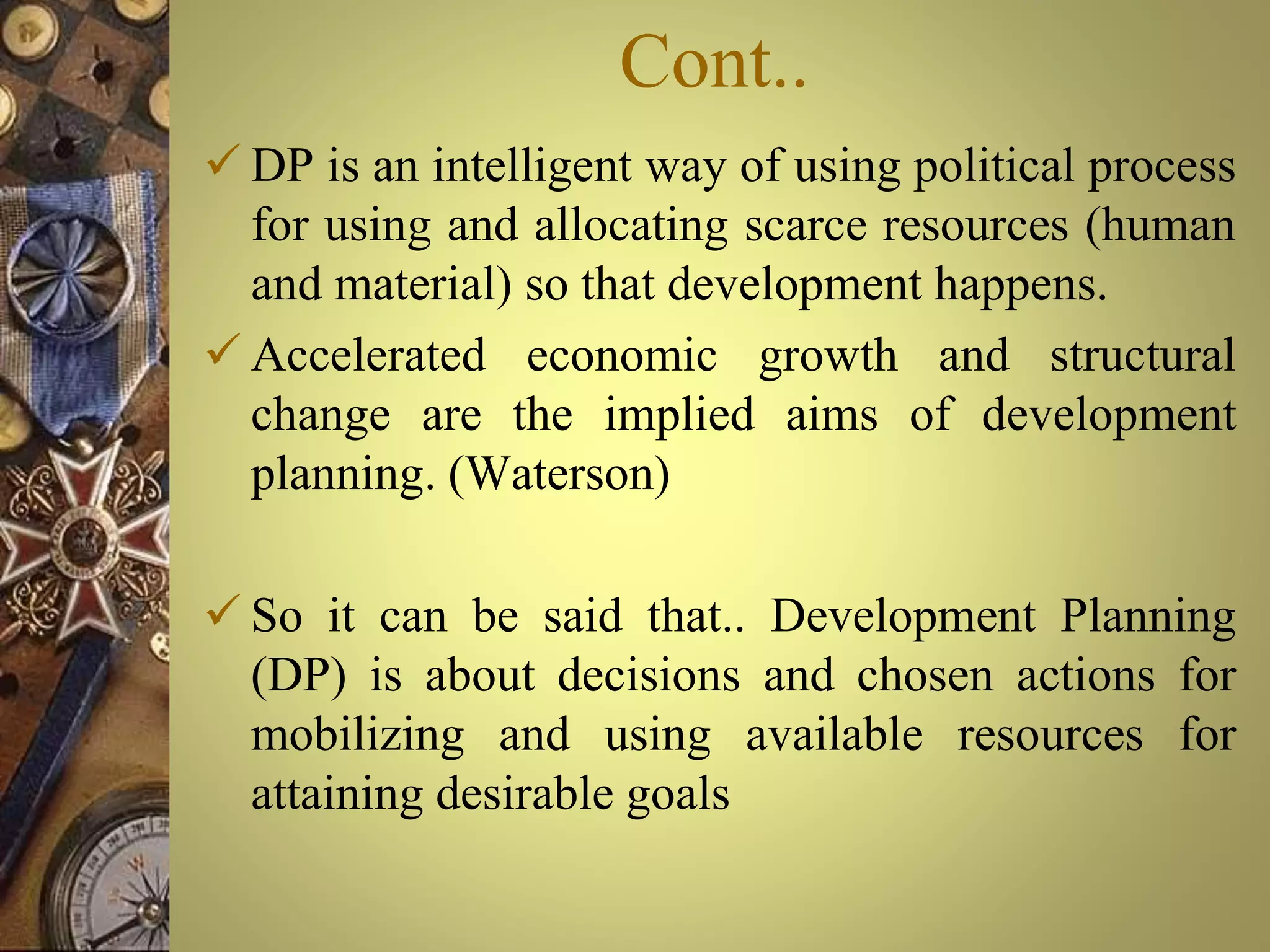 Cont..
 DP is an intelligent way of using political process
for using and allocating scarce resources (human
and material) so that development happens.
 Accelerated economic growth and structural
change are the implied aims of development
planning. (Waterson)
 So it can be said that.. Development Planning
(DP) is about decisions and chosen actions for
mobilizing and using available resources for
attaining desirable goals
 