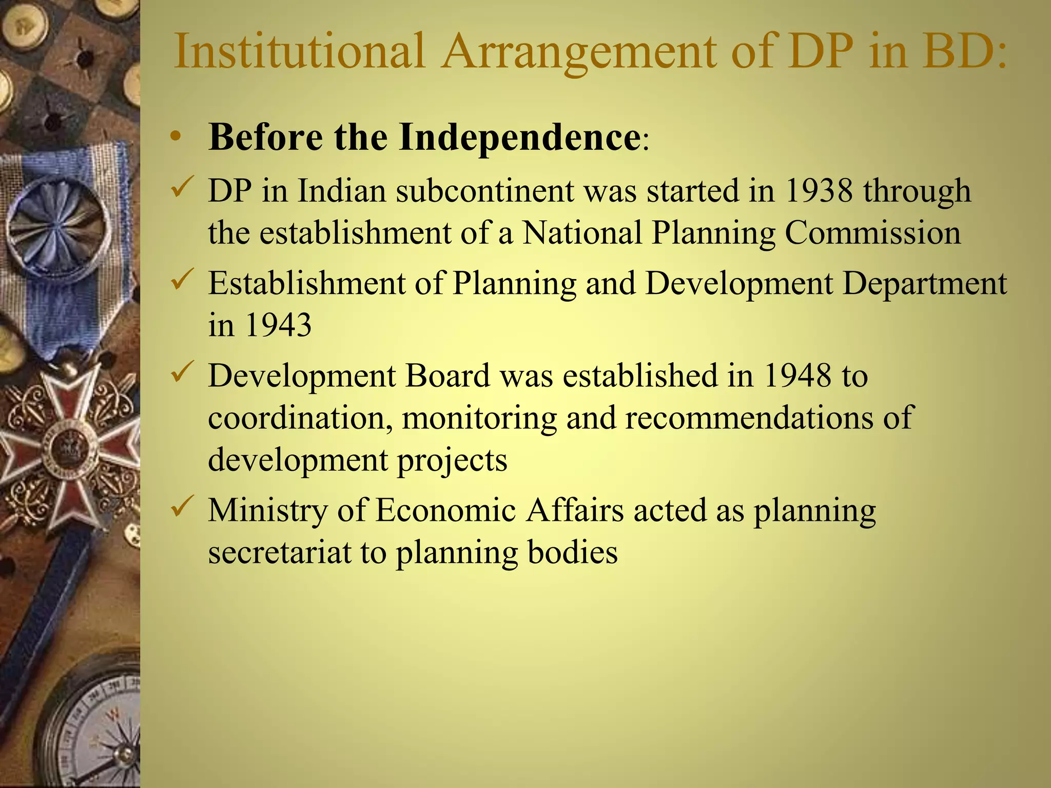 Institutional Arrangement of DP in BD:
• Before the Independence:
 DP in Indian subcontinent was started in 1938 through
the establishment of a National Planning Commission
 Establishment of Planning and Development Department
in 1943
 Development Board was established in 1948 to
coordination, monitoring and recommendations of
development projects
 Ministry of Economic Affairs acted as planning
secretariat to planning bodies
 