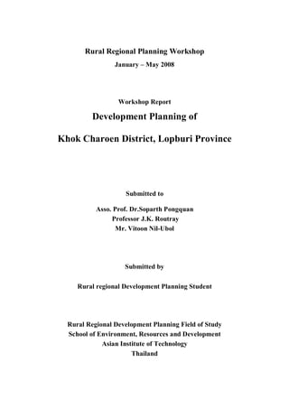 Rural Regional Planning Workshop
                 January – May 2008




                  Workshop Report

          Development Planning of

Khok Charoen District, Lopburi Province




                    Submitted to

           Asso. Prof. Dr.Soparth Pongquan
                Professor J.K. Routray
                  Mr. Vitoon Nil-Ubol




                    Submitted by

     Rural regional Development Planning Student




  Rural Regional Development Planning Field of Study
  School of Environment, Resources and Development
             Asian Institute of Technology
                       Thailand
 