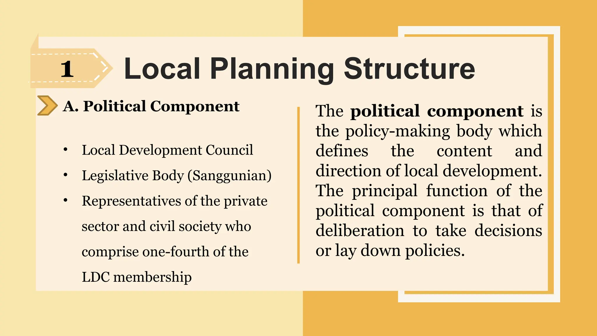 SLIDESMANIA.
Local Planning Structure
A. Political Component
• Local Development Council
• Legislative Body (Sanggunian)
• Representatives of the private
sector and civil society who
comprise one-fourth of the
LDC membership
The political component is
the policy-making body which
defines the content and
direction of local development.
The principal function of the
political component is that of
deliberation to take decisions
or lay down policies.
1
 