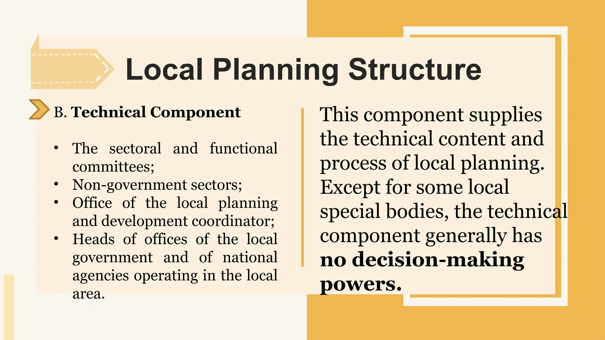 SLIDESMANIA.
Local Planning Structure
B. Technical Component
• The sectoral and functional
committees;
• Non-government sectors;
• Office of the local planning
and development coordinator;
• Heads of offices of the local
government and of national
agencies operating in the local
area.
This component supplies
the technical content and
process of local planning.
Except for some local
special bodies, the technical
component generally has
no decision-making
powers.
 