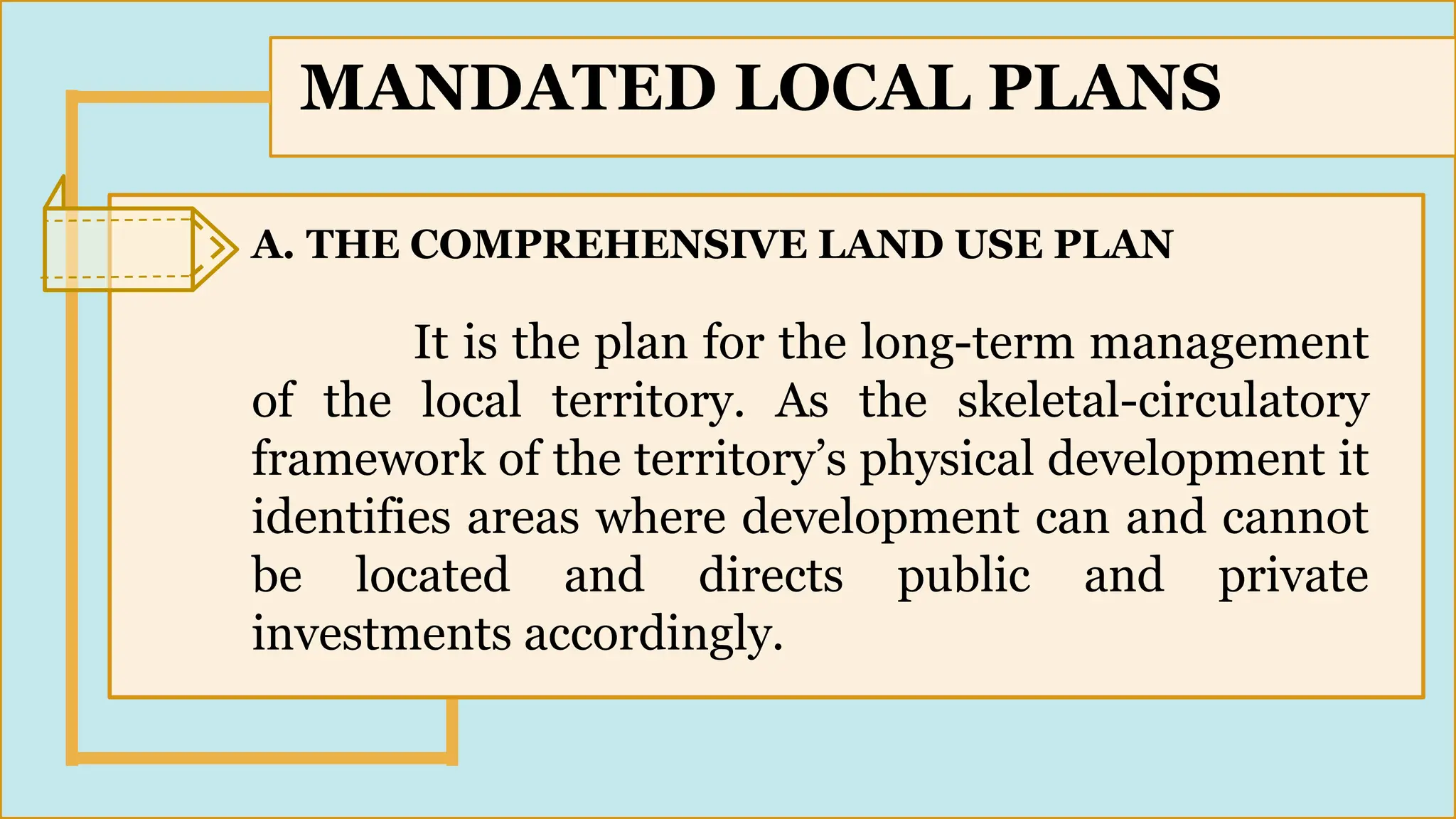SLIDESMANIA.
3
MANDATED LOCAL PLANS
A. THE COMPREHENSIVE LAND USE PLAN
It is the plan for the long-term management
of the local territory. As the skeletal-circulatory
framework of the territory’s physical development it
identifies areas where development can and cannot
be located and directs public and private
investments accordingly.
 