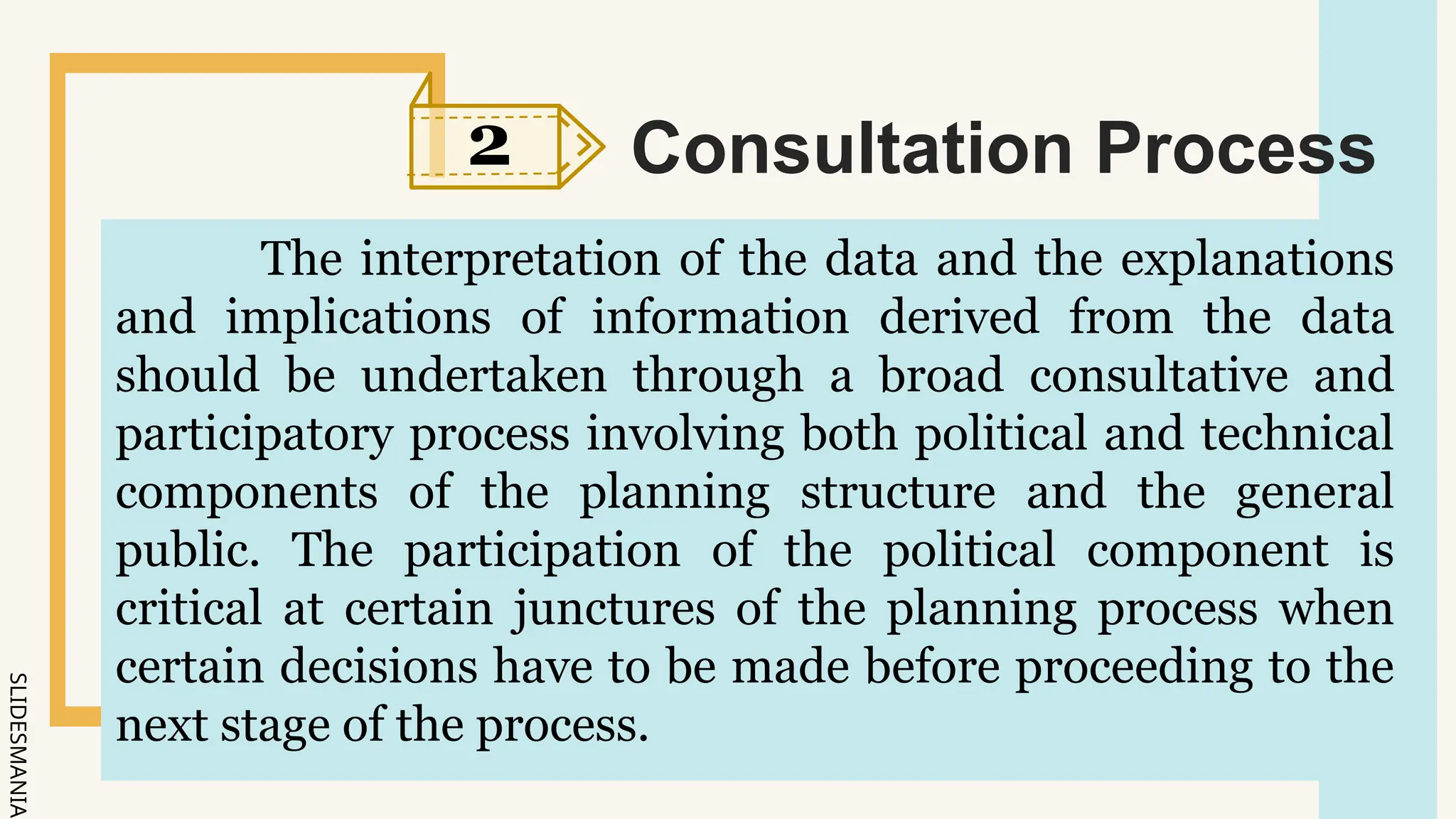SLIDESMANIA.
2 Consultation Process
The interpretation of the data and the explanations
and implications of information derived from the data
should be undertaken through a broad consultative and
participatory process involving both political and technical
components of the planning structure and the general
public. The participation of the political component is
critical at certain junctures of the planning process when
certain decisions have to be made before proceeding to the
next stage of the process.
 