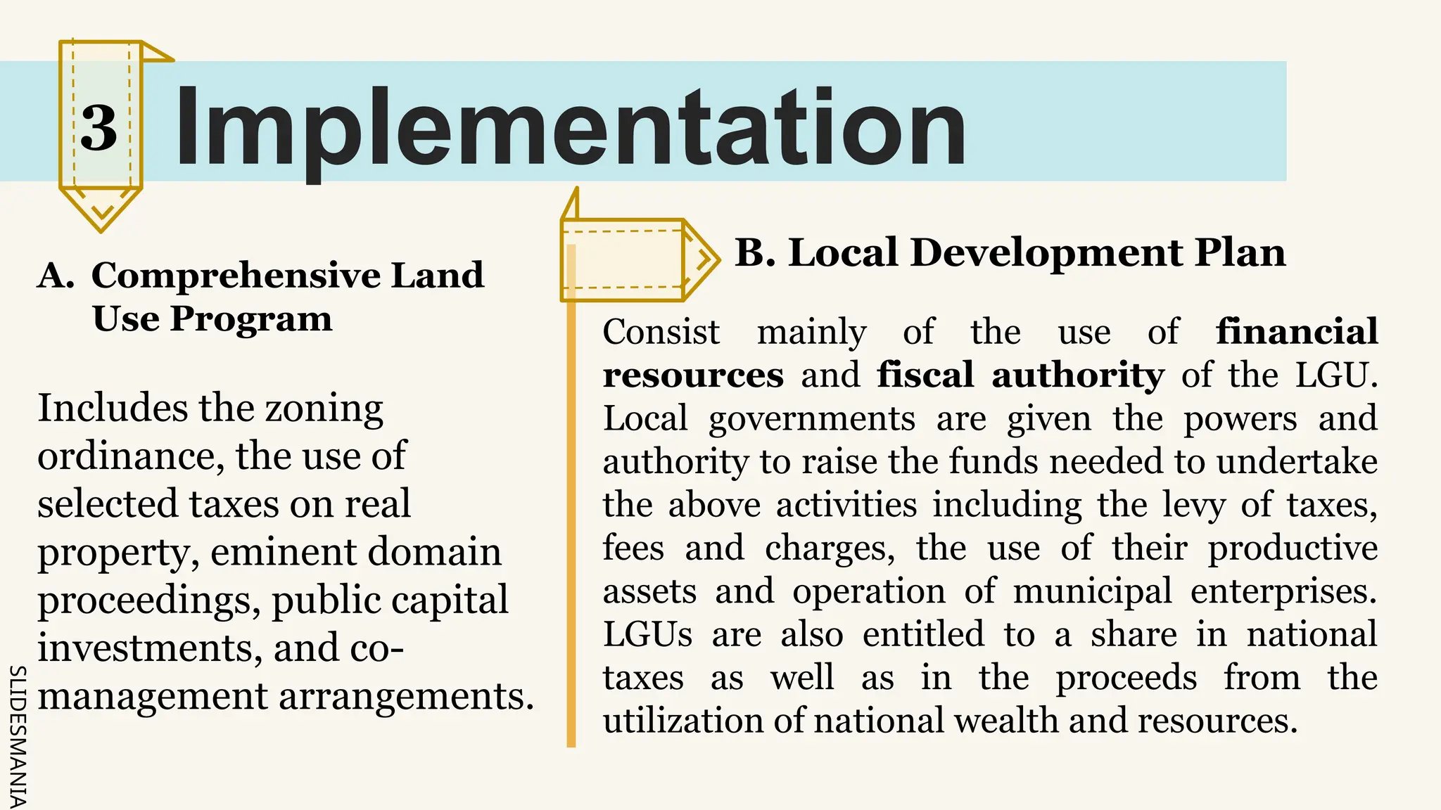 SLIDESMANIA.
Implementation
A. Comprehensive Land
Use Program
Includes the zoning
ordinance, the use of
selected taxes on real
property, eminent domain
proceedings, public capital
investments, and co-
management arrangements.
B. Local Development Plan
Consist mainly of the use of financial
resources and fiscal authority of the LGU.
Local governments are given the powers and
authority to raise the funds needed to undertake
the above activities including the levy of taxes,
fees and charges, the use of their productive
assets and operation of municipal enterprises.
LGUs are also entitled to a share in national
taxes as well as in the proceeds from the
utilization of national wealth and resources.
3
 