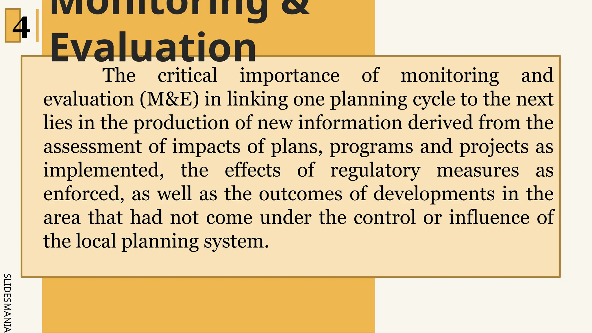 SLIDESMANIA.
Monitoring &
Evaluation
4
The critical importance of monitoring and
evaluation (M&E) in linking one planning cycle to the next
lies in the production of new information derived from the
assessment of impacts of plans, programs and projects as
implemented, the effects of regulatory measures as
enforced, as well as the outcomes of developments in the
area that had not come under the control or influence of
the local planning system.
 