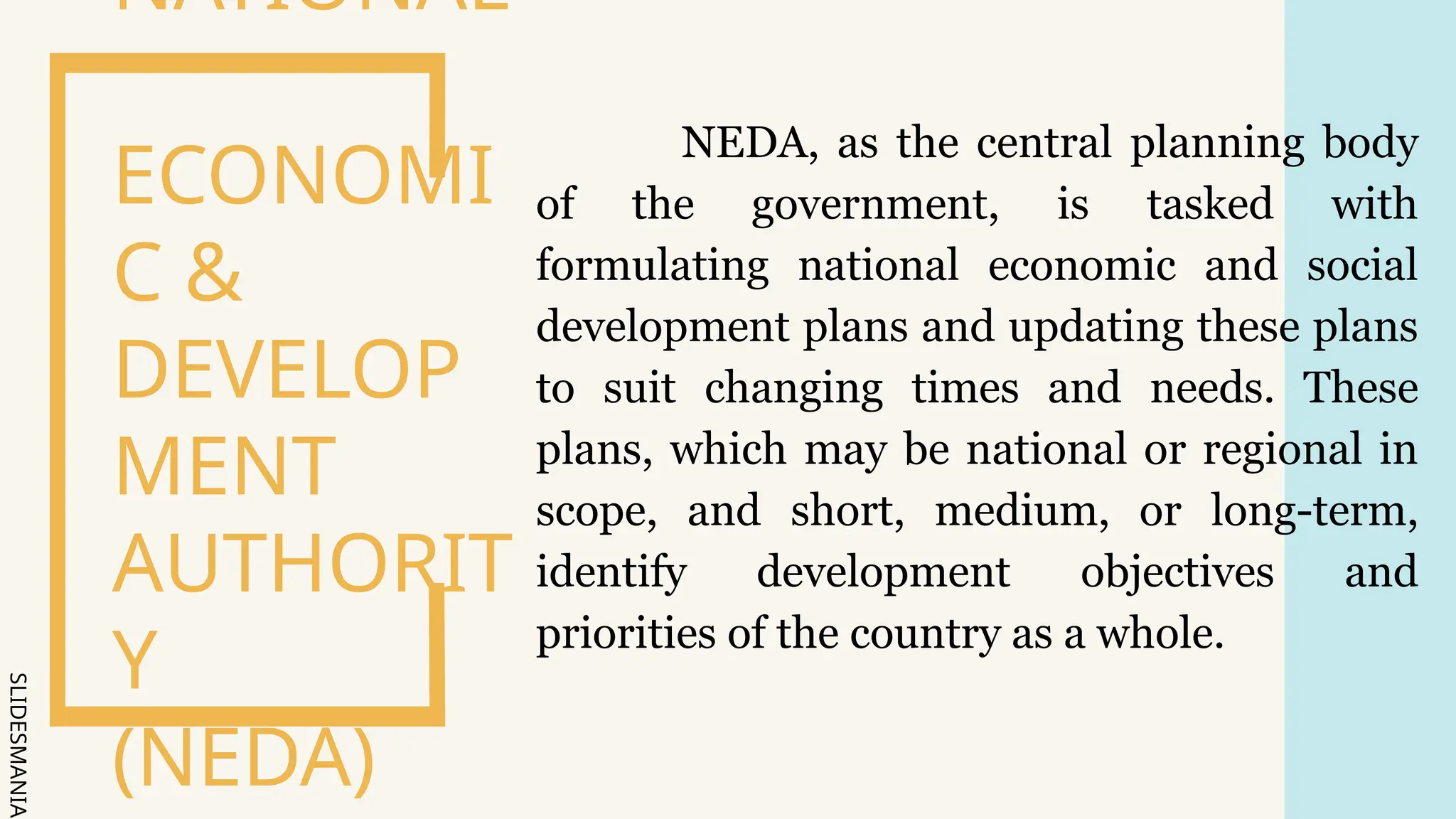 SLIDESMANIA.
NEDA, as the central planning body
of the government, is tasked with
formulating national economic and social
development plans and updating these plans
to suit changing times and needs. These
plans, which may be national or regional in
scope, and short, medium, or long-term,
identify development objectives and
priorities of the country as a whole.
NATIONAL
ECONOMI
C &
DEVELOP
MENT
AUTHORIT
Y
(NEDA)
 