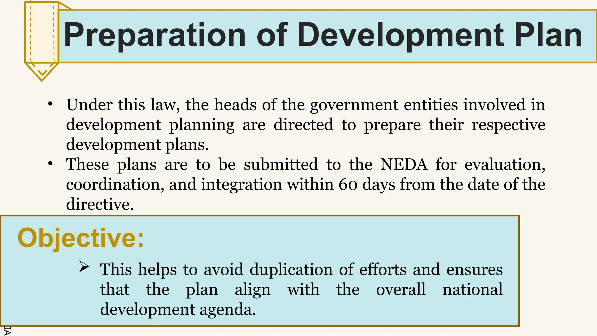 SLIDESMANIA.
Preparation of Development Plan
• Under this law, the heads of the government entities involved in
development planning are directed to prepare their respective
development plans.
• These plans are to be submitted to the NEDA for evaluation,
coordination, and integration within 60 days from the date of the
directive.
Objective:
 This helps to avoid duplication of efforts and ensures
that the plan align with the overall national
development agenda.
 
