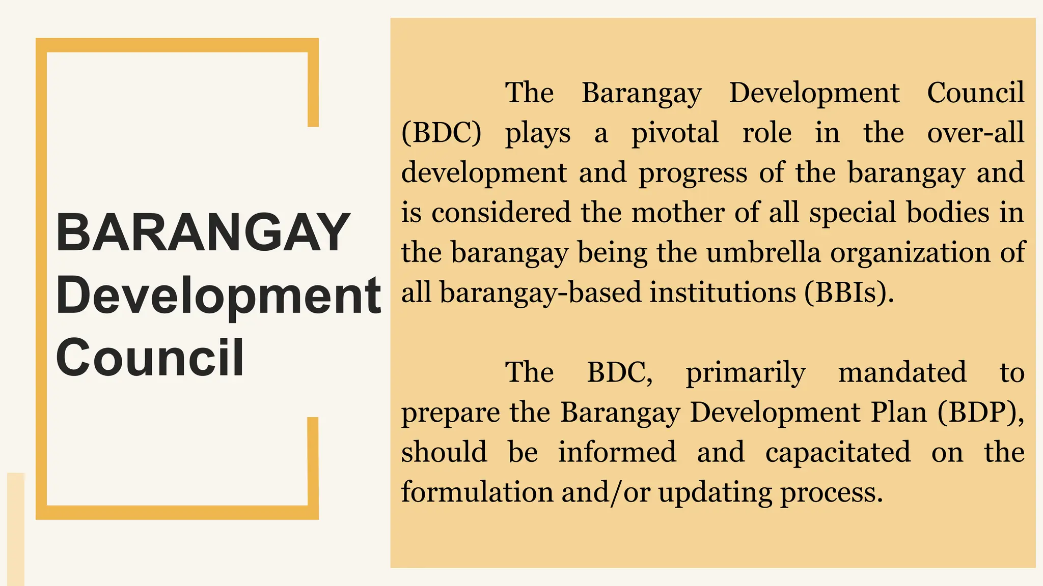 SLIDESMANIA.
The Barangay Development Council
(BDC) plays a pivotal role in the over-all
development and progress of the barangay and
is considered the mother of all special bodies in
the barangay being the umbrella organization of
all barangay-based institutions (BBIs).
The BDC, primarily mandated to
prepare the Barangay Development Plan (BDP),
should be informed and capacitated on the
formulation and/or updating process.
BARANGAY
Development
Council
 
