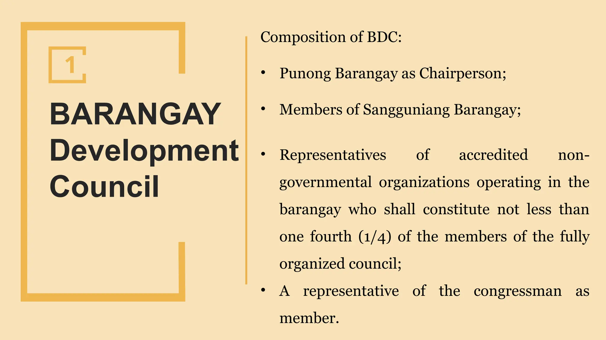 SLIDESMANIA.
BARANGAY
Development
Council
1
Composition of BDC:
• Punong Barangay as Chairperson;
• Members of Sangguniang Barangay;
• Representatives of accredited non-
governmental organizations operating in the
barangay who shall constitute not less than
one fourth (1/4) of the members of the fully
organized council;
• A representative of the congressman as
member.
 