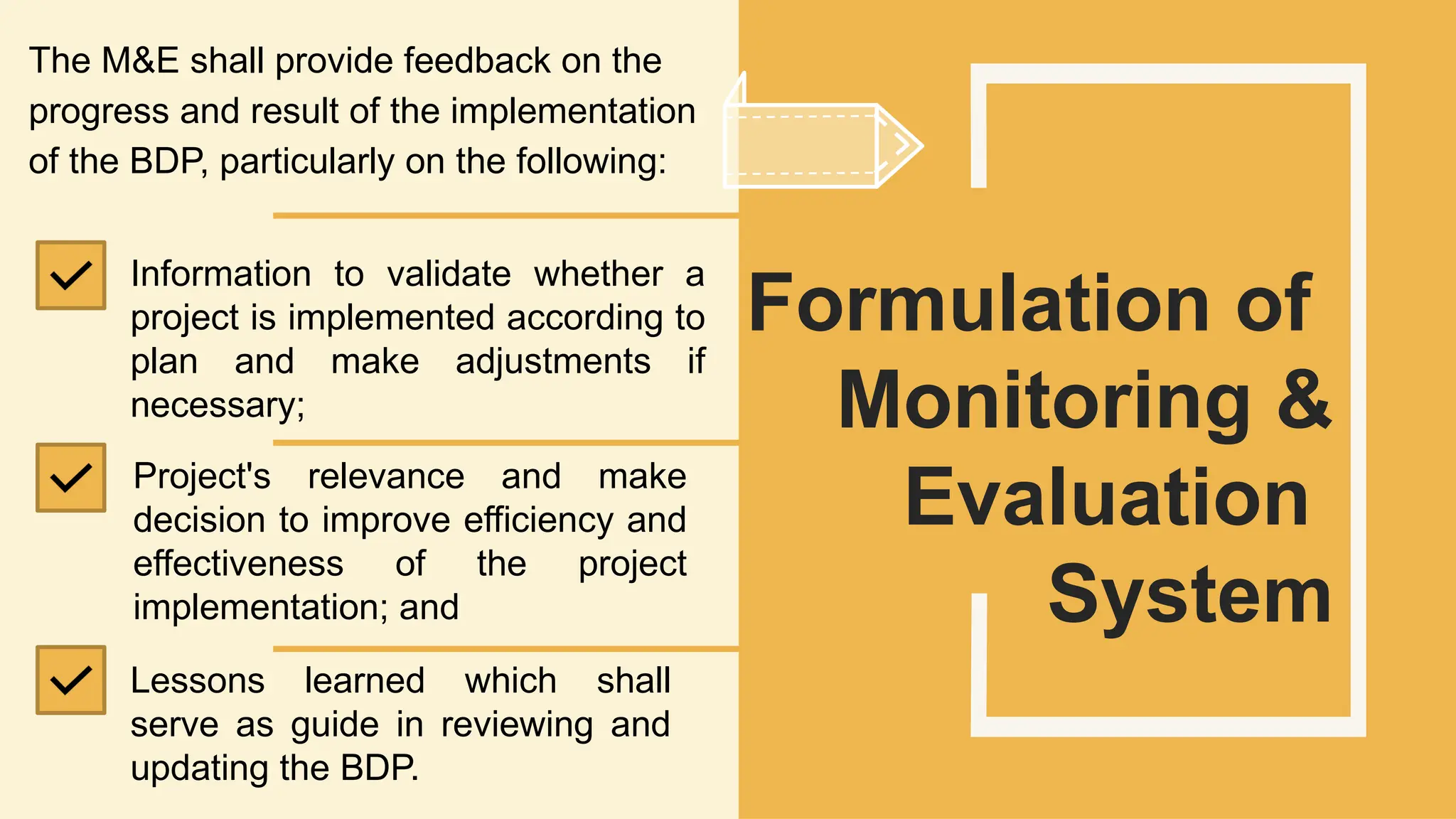SLIDESMANIA.
The M&E shall provide feedback on the
progress and result of the implementation
of the BDP, particularly on the following:
Formulation of
Monitoring &
Evaluation
System
Information to validate whether a
project is implemented according to
plan and make adjustments if
necessary;
Project's relevance and make
decision to improve efficiency and
effectiveness of the project
implementation; and
Lessons learned which shall
serve as guide in reviewing and
updating the BDP.
 