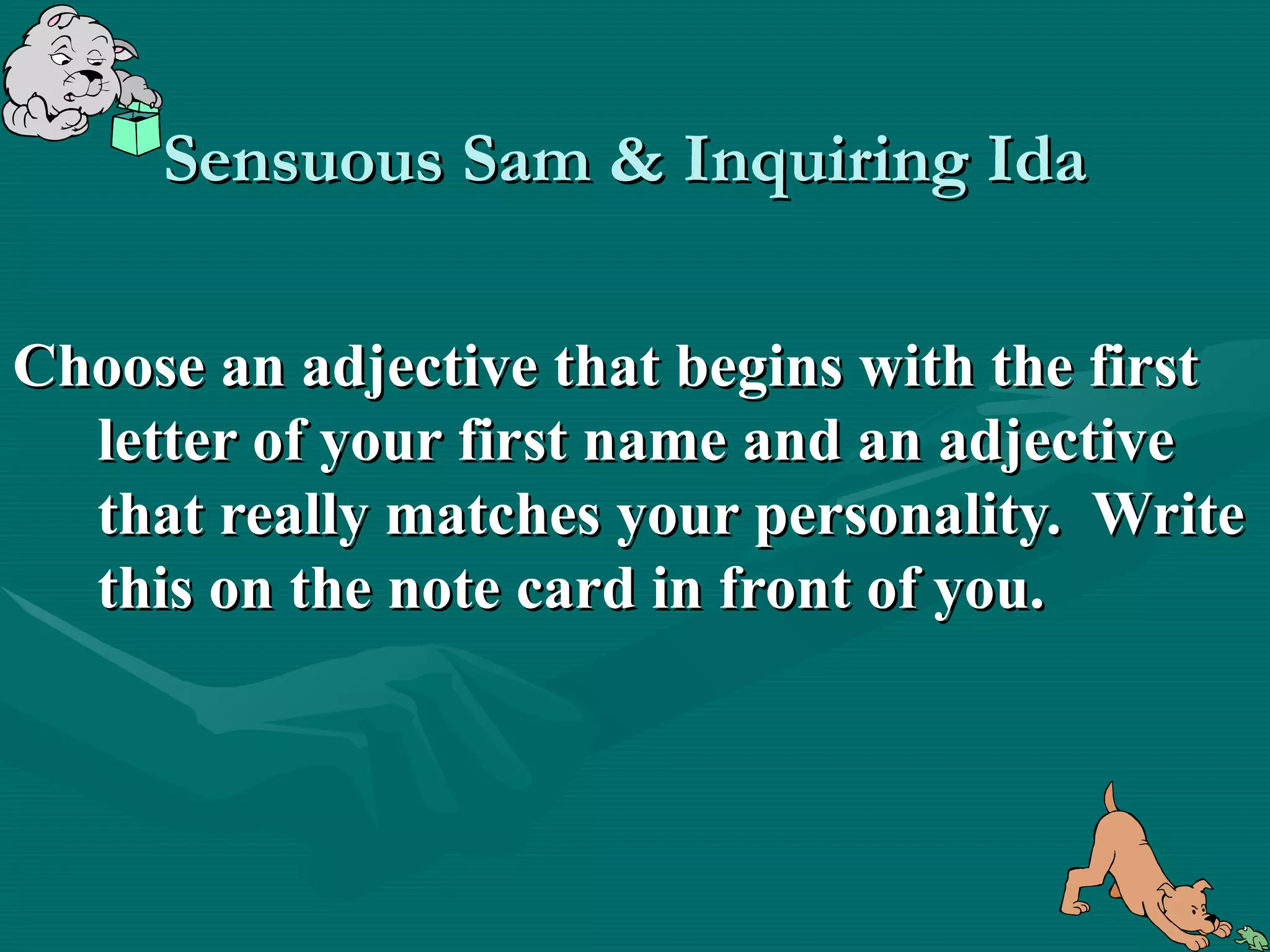 Sensuous Sam & Inquiring Ida

Choose an adjective that begins with the first
  letter of your first name and an adjective
  that really matches your personality. Write
  this on the note card in front of you.
 