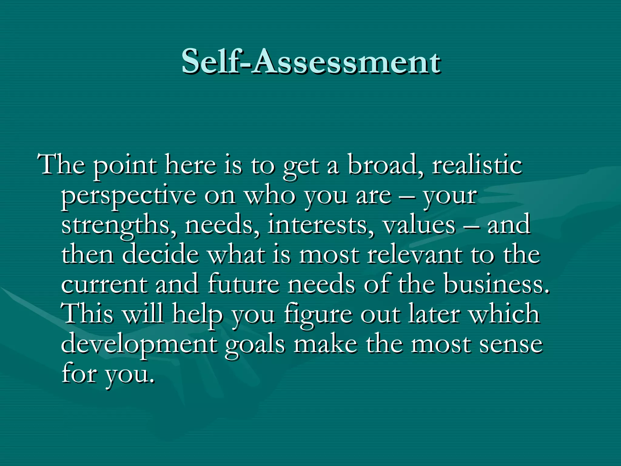 Self-Assessment

The point here is to get a broad, realistic
 perspective on who you are – your
 strengths, needs, interests, values – and
 then decide what is most relevant to the
 current and future needs of the business.
 This will help you figure out later which
 development goals make the most sense
 for you.
 