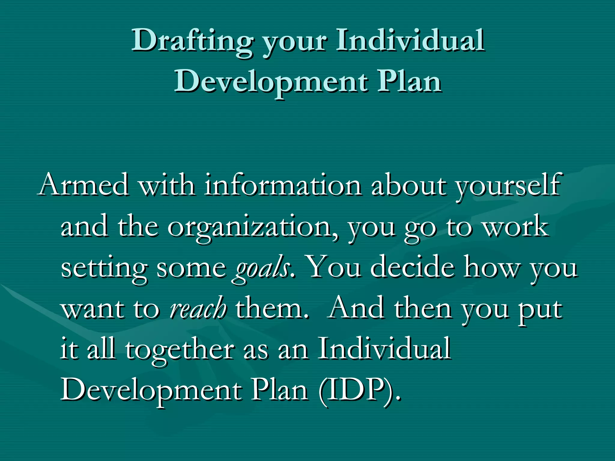 Drafting your Individual
        Development Plan


Armed with information about yourself
 and the organization, you go to work
 setting some goals. You decide how you
 want to reach them. And then you put
 it all together as an Individual
 Development Plan (IDP).
 