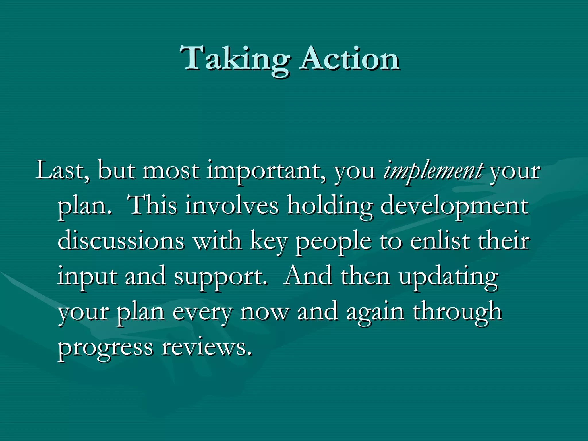 Taking Action


Last, but most important, you implement your
 plan. This involves holding development
 discussions with key people to enlist their
 input and support. And then updating
 your plan every now and again through
 progress reviews.
 