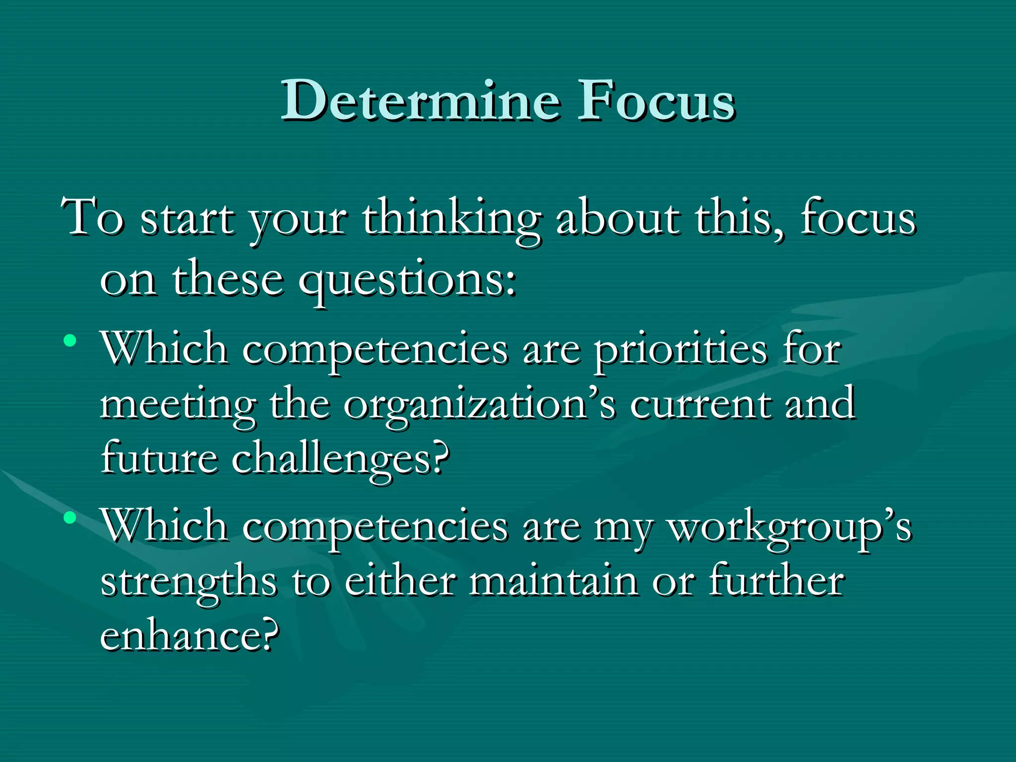 Determine Focus
To start your thinking about this, focus
 on these questions:
• Which competencies are priorities for
  meeting the organization’s current and
  future challenges?
• Which competencies are my workgroup’s
  strengths to either maintain or further
  enhance?
 