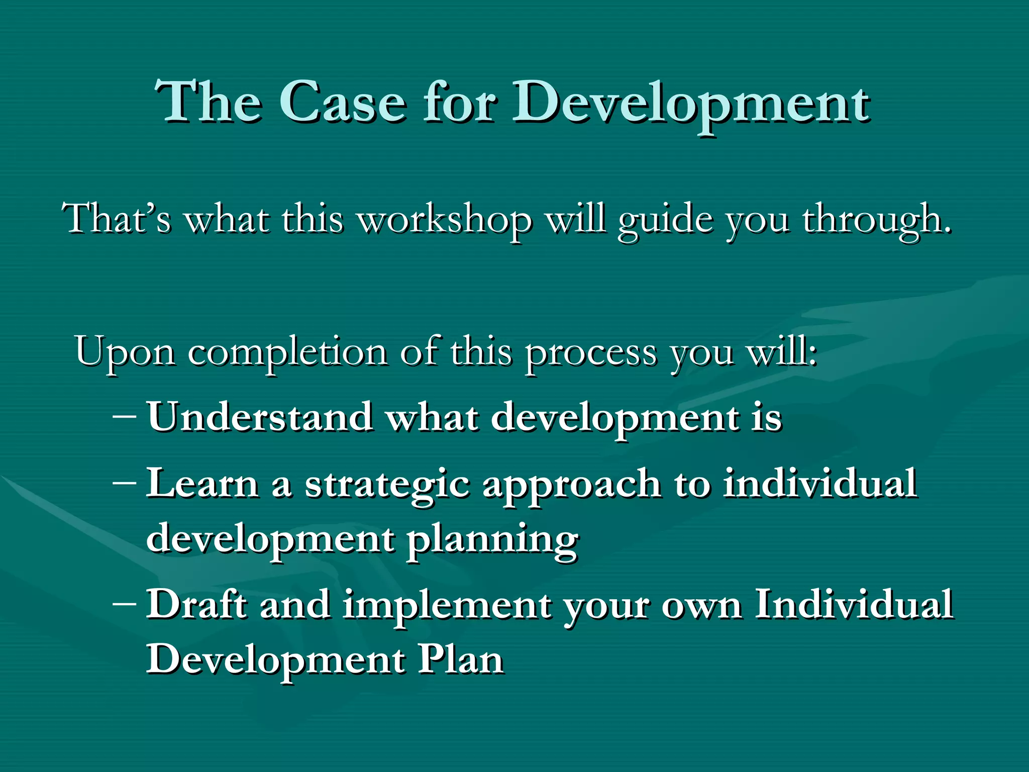 The Case for Development
That’s what this workshop will guide you through.

Upon completion of this process you will:
 – Understand what development is
 – Learn a strategic approach to individual
   development planning
 – Draft and implement your own Individual
   Development Plan
 