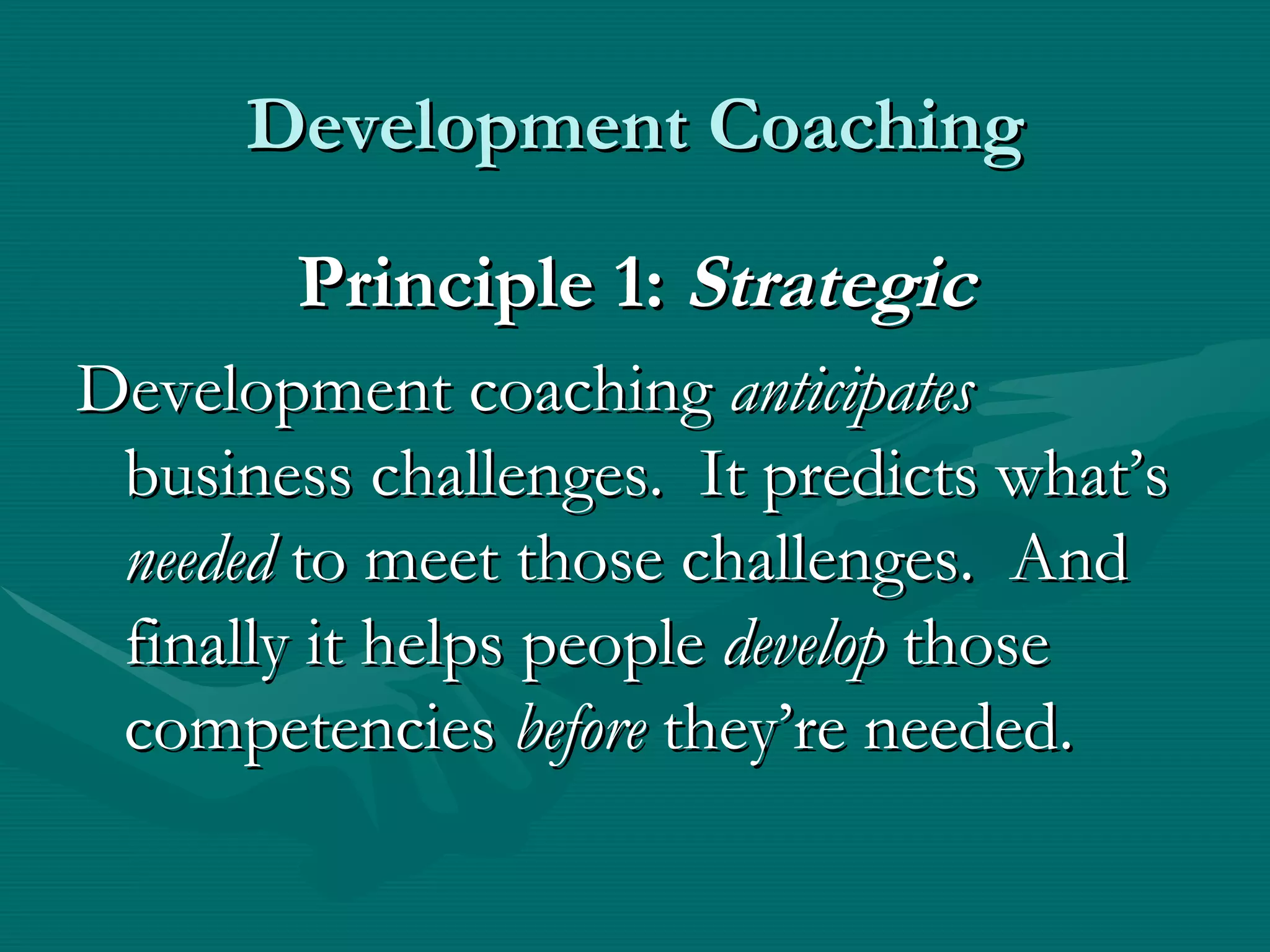 Development Coaching

        Principle 1: Strategic
Development coaching anticipates
 business challenges. It predicts what’s
 needed to meet those challenges. And
 finally it helps people develop those
 competencies before they’re needed.
 