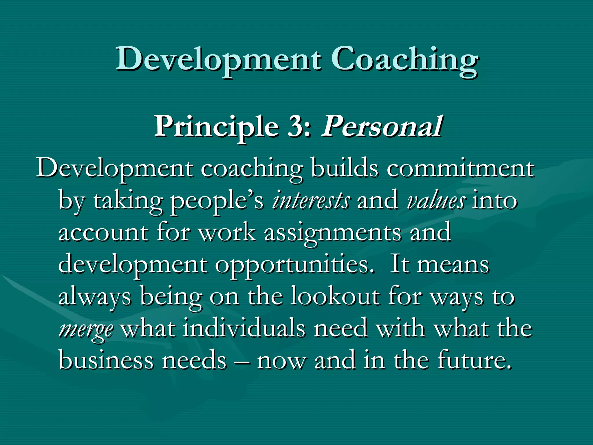 Development Coaching
          Principle 3: Personal
Development coaching builds commitment
 by taking people’s interests and values into
 account for work assignments and
 development opportunities. It means
 always being on the lookout for ways to
 merge what individuals need with what the
 business needs – now and in the future.
 