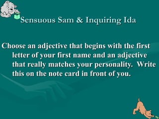 Sensuous Sam & Inquiring Ida

Choose an adjective that begins with the first
  letter of your first name and an adjective
  that really matches your personality. Write
  this on the note card in front of you.
 