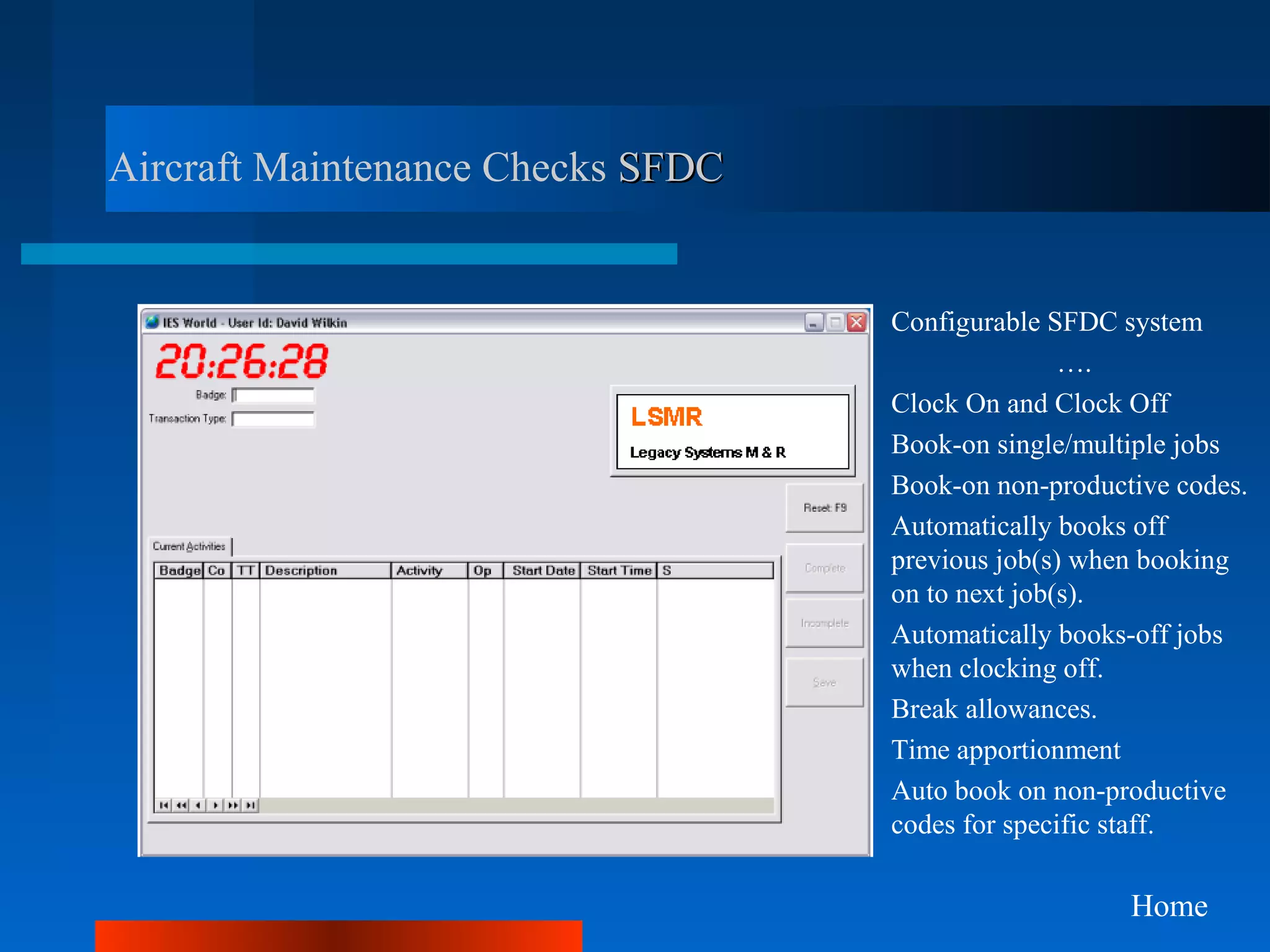 Aircraft Maintenance Checks SFDC


                                   Configurable SFDC system
                                                  ….
                                   Clock On and Clock Off
                                   Book-on single/multiple jobs
                                   Book-on non-productive codes.
                                   Automatically books off
                                   previous job(s) when booking
                                   on to next job(s).
                                   Automatically books-off jobs
                                   when clocking off.
                                   Break allowances.
                                   Time apportionment
                                   Auto book on non-productive
                                   codes for specific staff.

                                                      Home
 