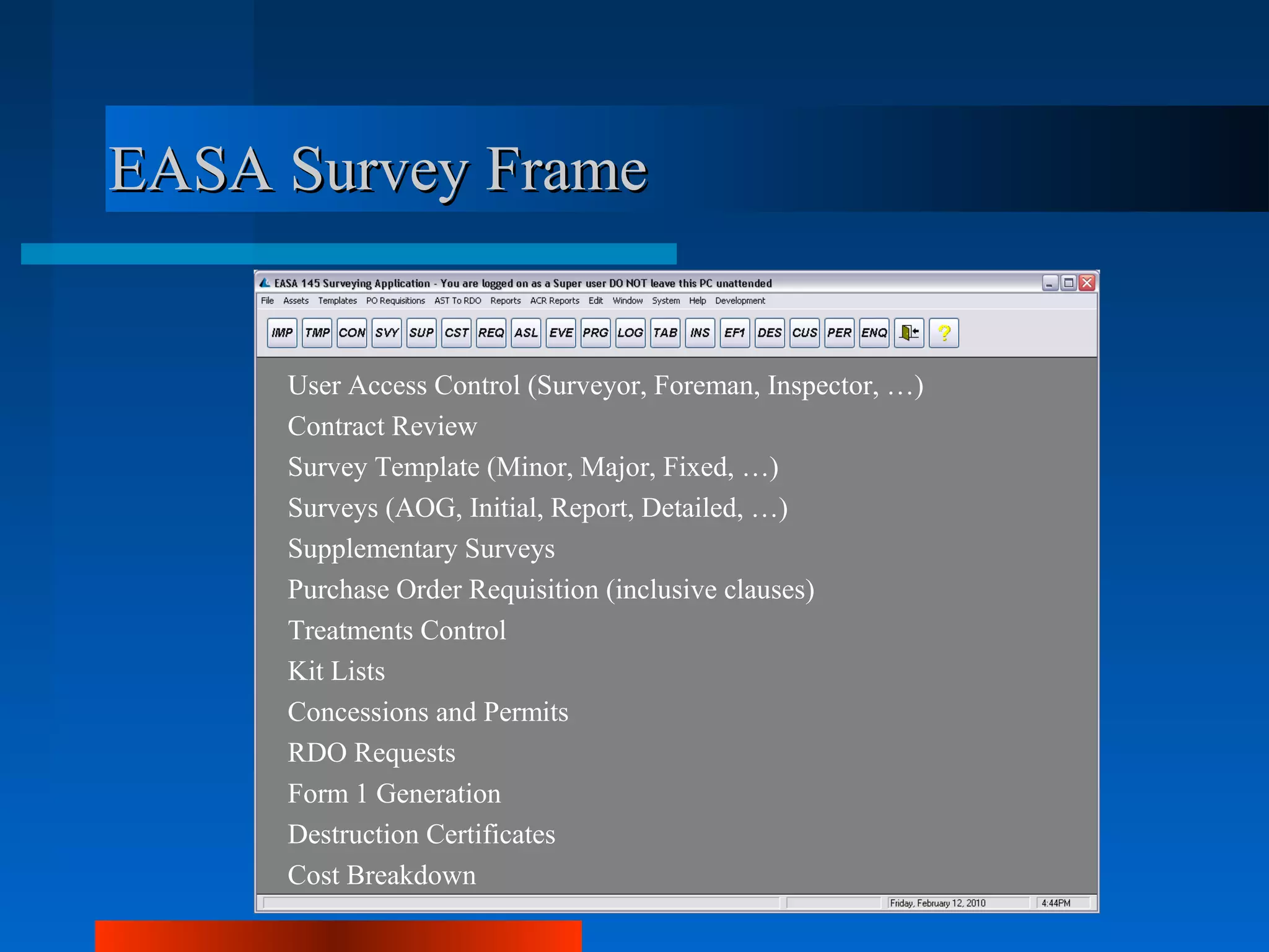 EASA Survey Frame


     User Access Control (Surveyor, Foreman, Inspector, …)
     Contract Review
     Survey Template (Minor, Major, Fixed, …)
     Surveys (AOG, Initial, Report, Detailed, …)
     Supplementary Surveys
     Purchase Order Requisition (inclusive clauses)
     Treatments Control
     Kit Lists
     Concessions and Permits
     RDO Requests
     Form 1 Generation
     Destruction Certificates
     Cost Breakdown
 