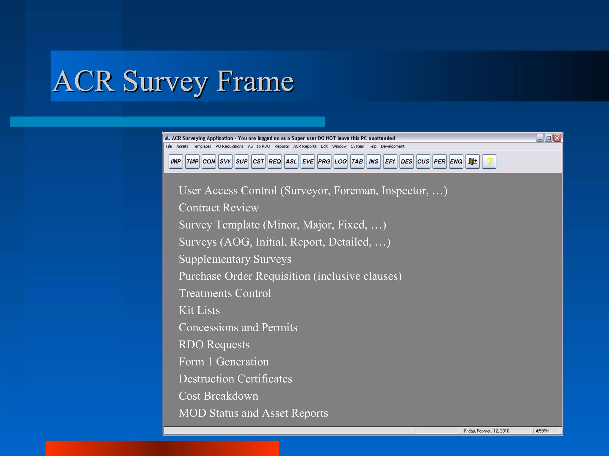 ACR Survey Frame


        User Access Control (Surveyor, Foreman, Inspector, …)
        Contract Review
        Survey Template (Minor, Major, Fixed, …)
        Surveys (AOG, Initial, Report, Detailed, …)
        Supplementary Surveys
        Purchase Order Requisition (inclusive clauses)
        Treatments Control
        Kit Lists
        Concessions and Permits
        RDO Requests
        Form 1 Generation
        Destruction Certificates
        Cost Breakdown
        MOD Status and Asset Reports
 
