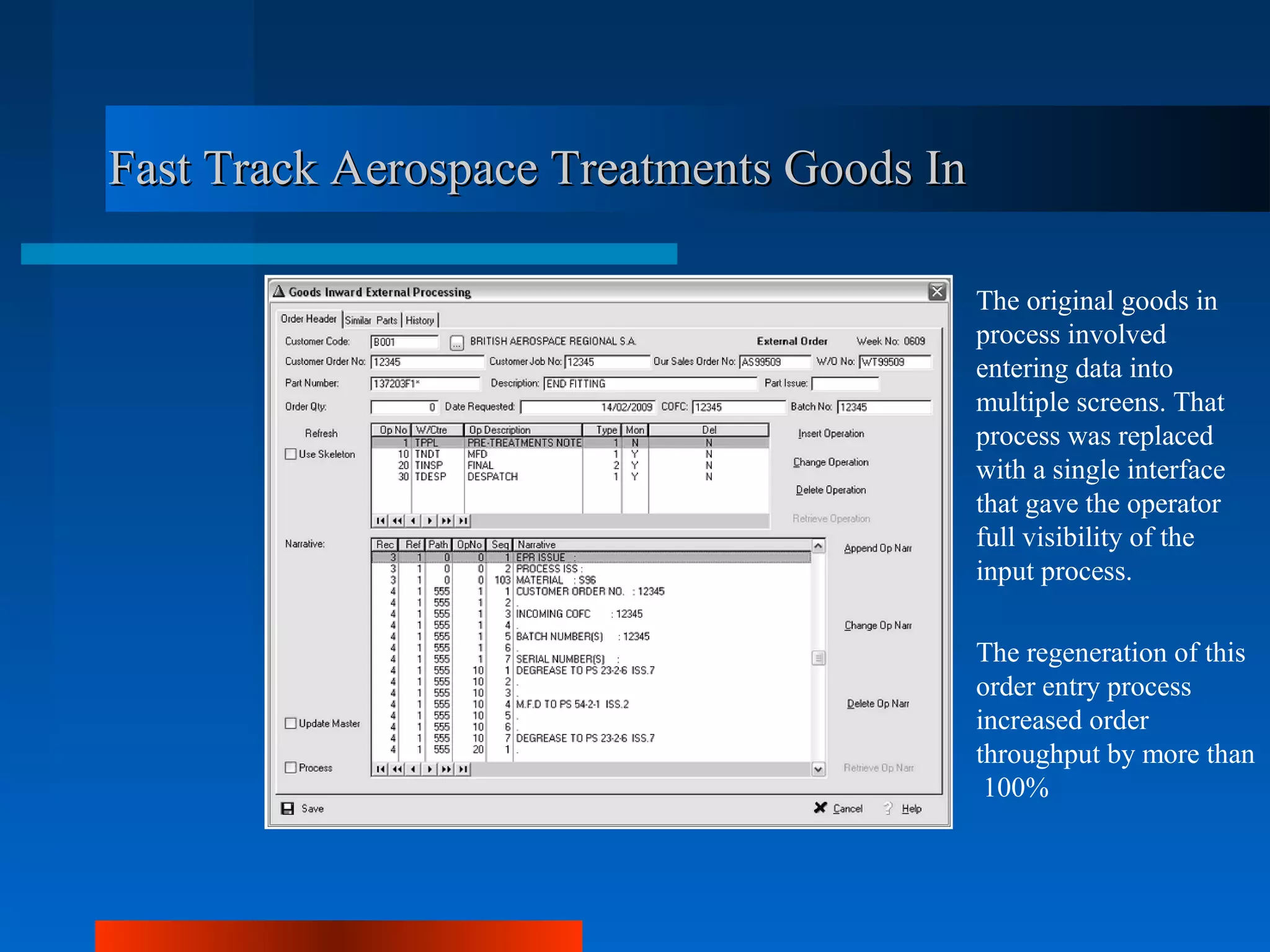 Fast Track Aerospace Treatments Goods In

                                           The original goods in
                                           process involved
                                           entering data into
                                           multiple screens. That
                                           process was replaced
                                           with a single interface
                                           that gave the operator
                                           full visibility of the
                                           input process.

                                           The regeneration of this
                                           order entry process
                                           increased order
                                           throughput by more than
                                            100%
 