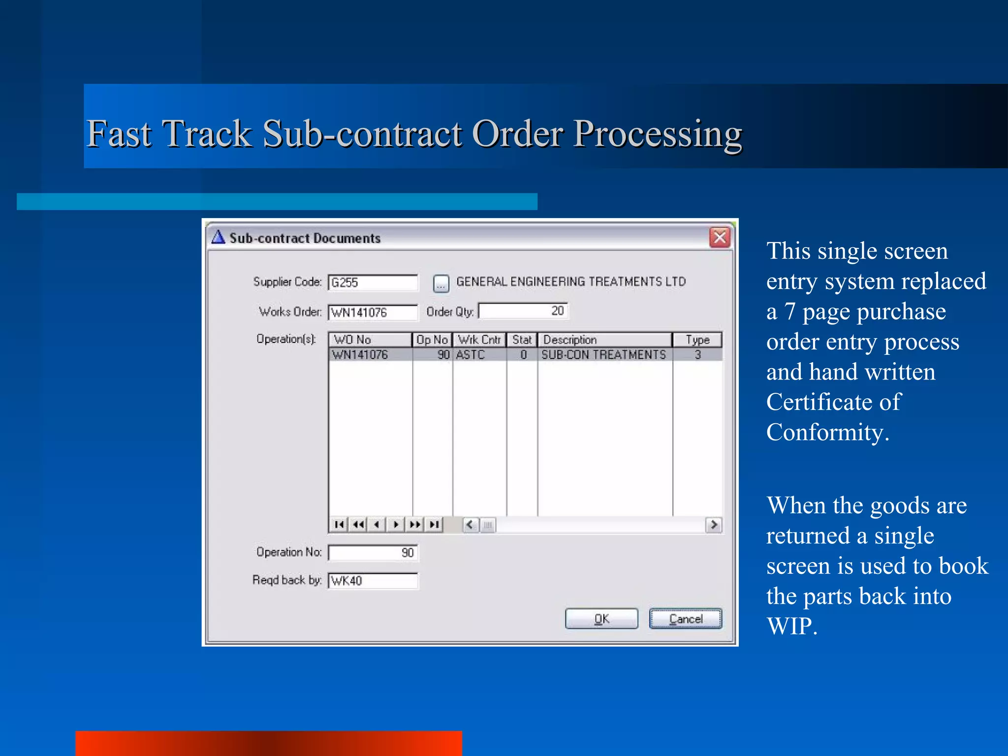 Fast Track Sub-contract Order Processing

                                           This single screen
                                           entry system replaced
                                           a 7 page purchase
                                           order entry process
                                           and hand written
                                           Certificate of
                                           Conformity.

                                           When the goods are
                                           returned a single
                                           screen is used to book
                                           the parts back into
                                           WIP.
 