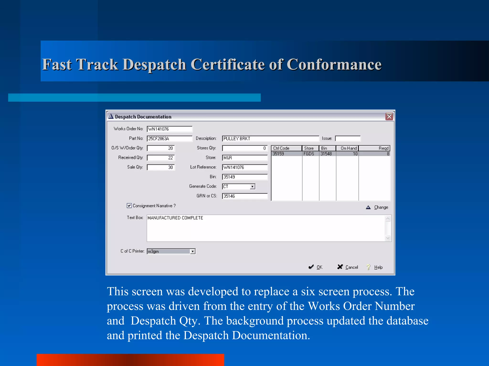 Fast Track Despatch Certificate of Conformance




        This screen was developed to replace a six screen process. The
        process was driven from the entry of the Works Order Number
        and Despatch Qty. The background process updated the database
        and printed the Despatch Documentation.
 