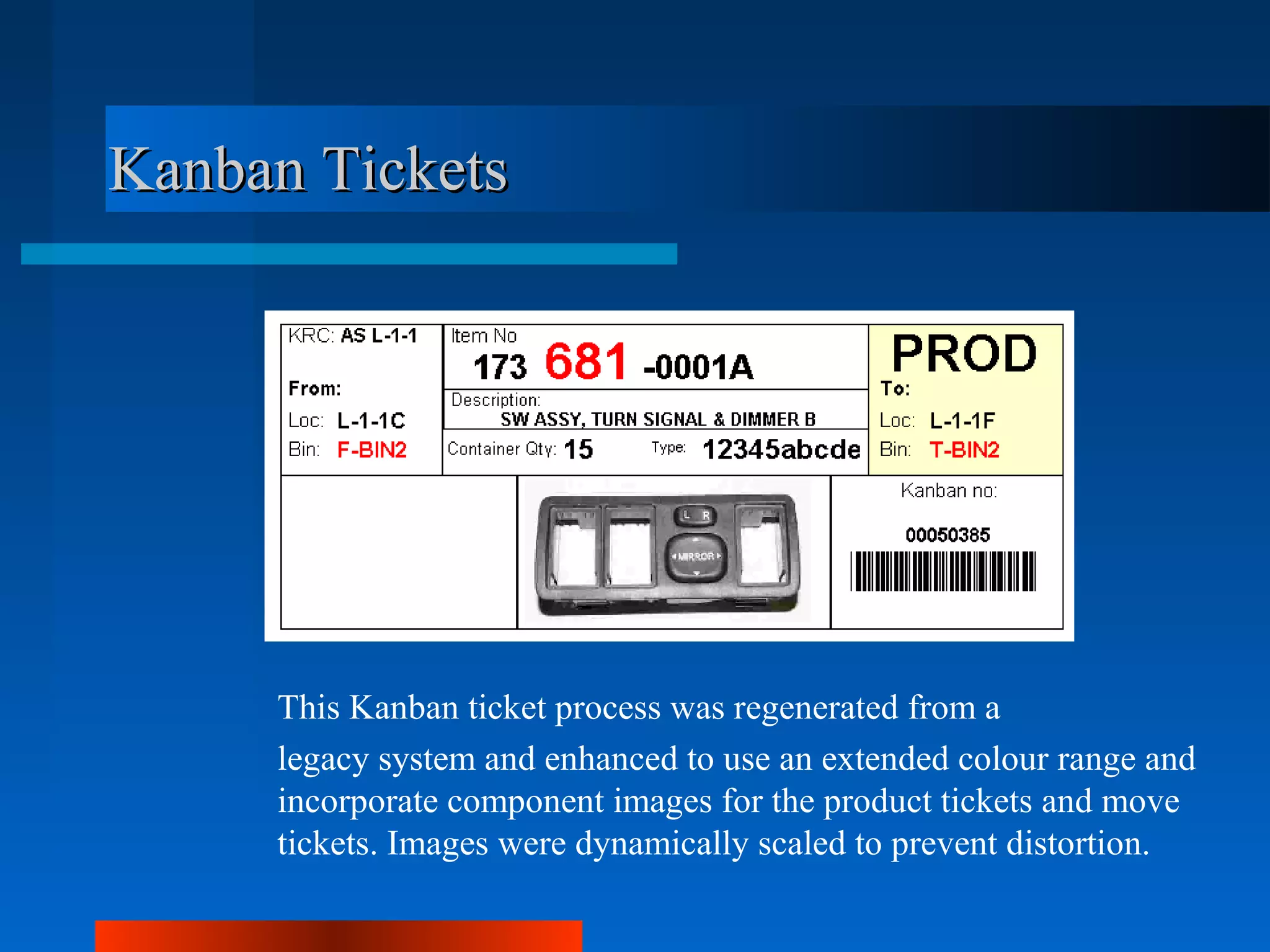 Kanban Tickets




     This Kanban ticket process was regenerated from a
     legacy system and enhanced to use an extended colour range and
     incorporate component images for the product tickets and move
     tickets. Images were dynamically scaled to prevent distortion.
 
