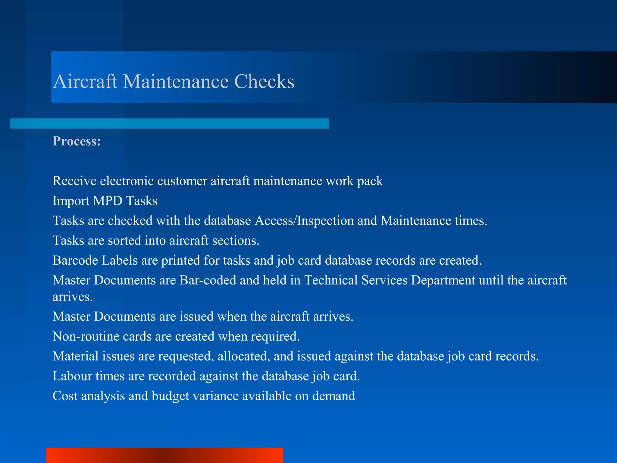 Aircraft Maintenance Checks

Process:

Receive electronic customer aircraft maintenance work pack
Import MPD Tasks
Tasks are checked with the database Access/Inspection and Maintenance times.
Tasks are sorted into aircraft sections.
Barcode Labels are printed for tasks and job card database records are created.
Master Documents are Bar-coded and held in Technical Services Department until the aircraft
arrives.
Master Documents are issued when the aircraft arrives.
Non-routine cards are created when required.
Material issues are requested, allocated, and issued against the database job card records.
Labour times are recorded against the database job card.
Cost analysis and budget variance available on demand
 